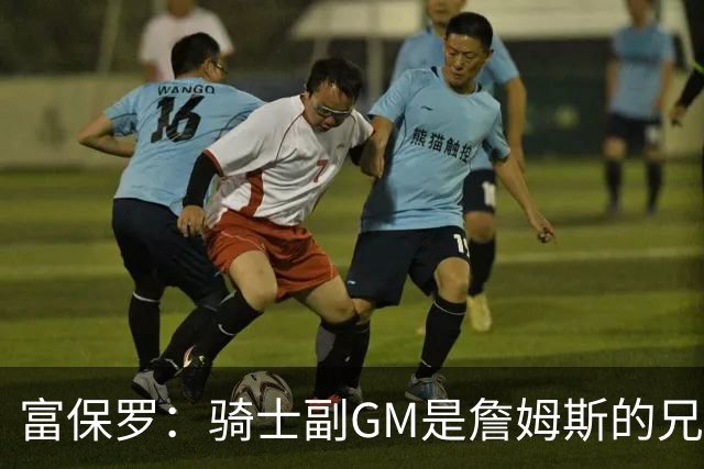 富保罗：骑士副GM是詹姆斯的兄弟极为关键 不利之处在于没了加兰