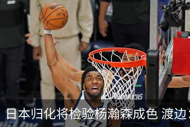 日本归化将检验杨瀚森成色 渡边：有实力击败中国男篮