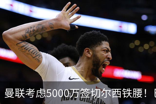 曼联考虑5000万签切尔西铁腰！巴莱巴恐亦被截胡，布莱顿给出具体要价