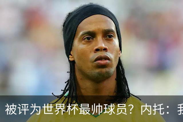被评为世界杯最帅球员？内托：我没有沾沾自喜，这甚至不是个话题