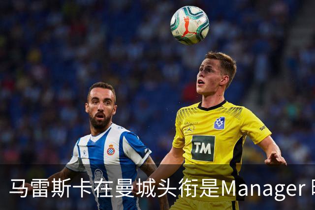 马雷斯卡在曼城头衔是Manager 曝蓝月为此支付1700万镑
