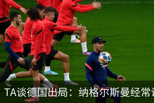TA谈德国出局：纳格尔斯曼经常说一套做一套，德国队疑似将帅脱节